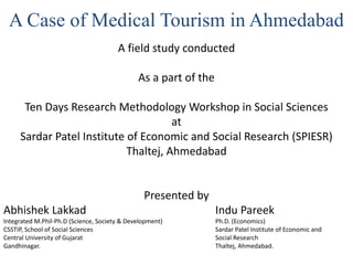 A Case of Medical Tourism in Ahmedabad
A field study conducted
As a part of the
Ten Days Research Methodology Workshop in Social Sciences
at
Sardar Patel Institute of Economic and Social Research (SPIESR)
Thaltej, Ahmedabad
Presented by
Abhishek Lakkad Indu Pareek
Integrated M.Phil-Ph.D (Science, Society & Development) Ph.D. (Economics)
CSSTIP, School of Social Sciences Sardar Patel Institute of Economic and
Central University of Gujarat Social Research
Gandhinagar. Thaltej, Ahmedabad.
 