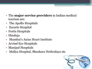 • The major service providers in Indian medical
tourism are:
• The Apollo Hospitals
• Escorts Hospital
• Fortis Hospitals
• Hinduja
• Mumbai’s Asian Heart Institute
• Arvind Eye Hospitals
• Manipal Hospitals
• Mallya Hospital, Shankara Nethralaya etc
 