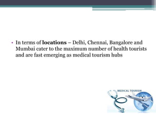 • In terms of locations – Delhi, Chennai, Bangalore and
Mumbai cater to the maximum number of health tourists
and are fast emerging as medical tourism hubs
 