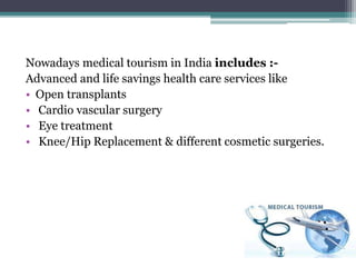 Nowadays medical tourism in India includes :-
Advanced and life savings health care services like
• Open transplants
• Cardio vascular surgery
• Eye treatment
• Knee/Hip Replacement & different cosmetic surgeries.
 