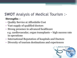 SWOT Analysis of Medical Tourism :-
Strengths :-
• Quality Service at Affordable Cost
• Vast supply of qualified doctors
• Strong presence in advanced healthcare
e.g. cardiovascular, organ transplants – high success rate
in operations
• International Reputation of hospitals and Doctors
• Diversity of tourism destinations and experiences
 