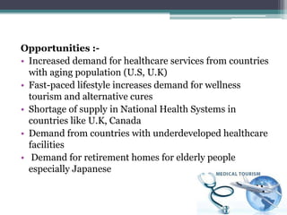Opportunities :-
• Increased demand for healthcare services from countries
with aging population (U.S, U.K)
• Fast-paced lifestyle increases demand for wellness
tourism and alternative cures
• Shortage of supply in National Health Systems in
countries like U.K, Canada
• Demand from countries with underdeveloped healthcare
facilities
• Demand for retirement homes for elderly people
especially Japanese
 