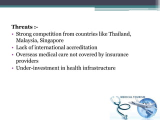 Threats :-
• Strong competition from countries like Thailand,
Malaysia, Singapore
• Lack of international accreditation
• Overseas medical care not covered by insurance
providers
• Under-investment in health infrastructure
 