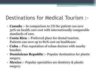 Destinations for Medical Tourism :-
• Canada :- In comparison to US the patient can save
30% on health care cost with internationally comparable
standards of care.
• Costa Rica :- Preferred place for dental tourism.
Patients can save up to 80% cost on healthcare.
• Cuba :- Fine reputation of cuban doctors with nearby
beaches.
• Dominican Republic :- Popular destination for plastic
surgery.
• Mexico :- Popular specialties are dentistry & plastic
surgery.
 