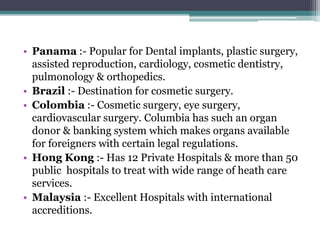 • Panama :- Popular for Dental implants, plastic surgery,
assisted reproduction, cardiology, cosmetic dentistry,
pulmonology & orthopedics.
• Brazil :- Destination for cosmetic surgery.
• Colombia :- Cosmetic surgery, eye surgery,
cardiovascular surgery. Columbia has such an organ
donor & banking system which makes organs available
for foreigners with certain legal regulations.
• Hong Kong :- Has 12 Private Hospitals & more than 50
public hospitals to treat with wide range of heath care
services.
• Malaysia :- Excellent Hospitals with international
accreditions.
 