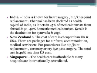 • India :- India is known for heart surgery , hip/knee joint
replacement . Chennai has been declared as health
capital of India, as it nets in 45% of medical tourists from
abroad & 30–40% domestic medical tourists. Kerala is
the destination for ayurveda & yoga.
• New Zealand :- The cost of care is cheaper than UK &
USA. There are packages for air fares, accommodation,
medical service etc. For procedures like hip/joint
replacement , coronary artery bye pass surgery. The total
cost is 40% less than US cost.
• Singapore :- The health care is affordable & many
hospitals are internationally accrediated.
 