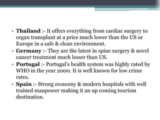 • Thailand :- It offers everything from cardiac surgery to
organ transplant at a price much lower than the US or
Europe in a safe & clean environment.
• Germany :- They are the latest in spine surgery & novel
cancer treatment much lesser than US.
• Portugal :- Portugal’s health system was highly rated by
WHO in the year 2000. It is well known for low crime
rates.
• Spain :- Strong economy & modern hospitals with well
trained manpower making it an up coming tourism
destination.
 