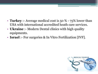• Turkey :- Average medical cost is 50 % - 75% lower than
USA with international accredited heath care services.
• Ukraine :- Modern Dental clinics with high quality
equipments.
• Israel :- For surgeries & In Vitro Fertilization [IVF].
 