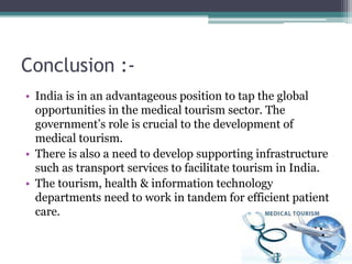 Conclusion :-
• India is in an advantageous position to tap the global
opportunities in the medical tourism sector. The
government’s role is crucial to the development of
medical tourism.
• There is also a need to develop supporting infrastructure
such as transport services to facilitate tourism in India.
• The tourism, health & information technology
departments need to work in tandem for efficient patient
care.
 