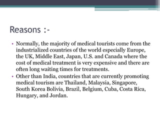 Reasons :-
• Normally, the majority of medical tourists come from the
industrialized countries of the world especially Europe,
the UK, Middle East, Japan, U.S. and Canada where the
cost of medical treatment is very expensive and there are
often long waiting times for treatments.
• Other than India, countries that are currently promoting
medical tourism are Thailand, Malaysia, Singapore,
South Korea Bolivia, Brazil, Belgium, Cuba, Costa Rica,
Hungary, and Jordan.
 