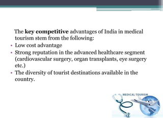 The key competitive advantages of India in medical
tourism stem from the following:
• Low cost advantage
• Strong reputation in the advanced healthcare segment
(cardiovascular surgery, organ transplants, eye surgery
etc.)
• The diversity of tourist destinations available in the
country.
 