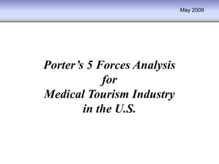 May 2009




Porter’s 5 Forces Analysis
            for
Medical Tourism Industry
        in the U.S.
 
