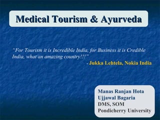 Medical Tourism & Ayurveda
“For Tourism it is Incredible India, for Business it is Credible
India, what an amazing country!!!”
- Jukka Lehtela, Nokia India

Manas Ranjan Hota
Ujjawal Bagaria
DMS, SOM
Pondicherry University

 