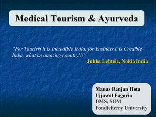 Manas Ranjan Hota Ujjawal Bagaria DMS, SOM Pondicherry University Medical Tourism & Ayurveda “ For Tourism it is Incredible India, for Business it is Credible India, what an amazing country!!!” -  Jukka Lehtela, Nokia India 
