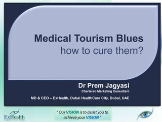 Medical Tourism Blues
how to cure them?
Dr Prem Jagyasi
Chartered Marketing Consultant
MD & CEO – ExHealth, Dubai HealthCare City, Dubai, UAE
 