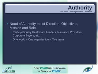 Authority
one world – one organization – one team
 Need of Authority to set Direction, Objectives,
Mission and Role
◦ Participation by Healthcare Leaders, Insurance Providers,
Corporate Buyers, etc.
◦ One world – One organization – One team
 