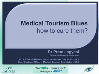 Medical Tourism Blues
how to cure them?
Dr Prem Jagyasi
Chartered Marketing Consultant
MD & CEO – ExHealth, Dubai HealthCare City, Dubai, UAE
Chief Strategy Officer – Medical Tourism Association, USA
 