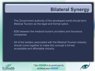 Bilateral Synergy
◦ The Government authority of the developed world should term
Medical Tourism as the legal and formal option.
◦ B2B between the medical tourism providers and insurance
companies
◦ All of the leaders associated with the Medical Tourism industry
should come together to make this concept a formal,
acceptable and affordable industry.
 