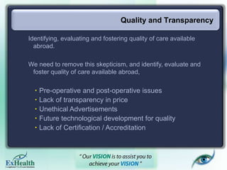 Quality and Transparency
Identifying, evaluating and fostering quality of care available
abroad.
We need to remove this skepticism, and identify, evaluate and
foster quality of care available abroad,
 Pre-operative and post-operative issues
 Lack of transparency in price
 Unethical Advertisements
 Future technological development for quality
 Lack of Certification / Accreditation
 