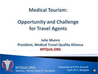 Julie Munro
President, Medical Travel Quality Alliance
MTQUA.ORG
Presented at PATA Summit
April 2013, Bangkok
MTQUA.ORG
MEDICAL TRAVEL QUALITY ALLIANCE
 