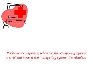 Performance improves, when we stop competing against a rival and instead start competing against the situation 
