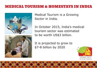 MEDICAL TOURISM & HOMESTAYS IN INDIA
Medical Tourism is a Growing
Sector in India.
In October 2015, India’s medical
tourism sector was estimated
to be worth US$3 billion.
It is projected to grow to
$7-8 billion by 2020
The UnhotelTM
Experience
cinnamon stays™cinnamon stays™
 