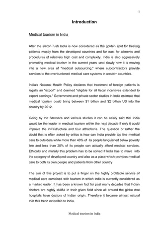 Introduction
Medical tourism in India
After the silicon rush India is now considered as the golden spot for treating
patients mostly from the developed countries and far east for ailments and
procedures of relatively high cost and complexity. India is also aggressively
promoting medical tourism in the current years -and slowly now it is moving
into a new area of "medical outsourcing," where subcontractors provide
services to the overburdened medical care systems in western countries.
India's National Health Policy declares that treatment of foreign patients is
legally an "export" and deemed "eligible for all fiscal incentives extended to
export earnings." Government and private sector studies in India estimate that
medical tourism could bring between $1 billion and $2 billion US into the
country by 2012.
Going by the Statistics and various studies it can be easily said that india
would be the leader in medical tourism within the next decade if only it could
improve the infrastructure and tour attractions. The question or rather the
doubt that is often asked by critics is how can India provide top line medical
care to outsiders while more than 40% of its people languished below poverty
line and less than 20% of its people can actually afford medical services.
Ethically and morally this problem has to be solved if India has to move into
the category of developed country and also as a place which provides medical
care to both its own people and patients from other country
The aim of this project is to put a finger on the highly profitable service of
medical care combined with tourism in which india is currently considered as
a market leader. It has been a known fact for past many decades that Indian
doctors are highly skillful in their given field since all around the globe mot
hospitals have doctors of Indian origin. Therefore it became almost natural
that this trend extended to India.
Medical tourism in India
1
 