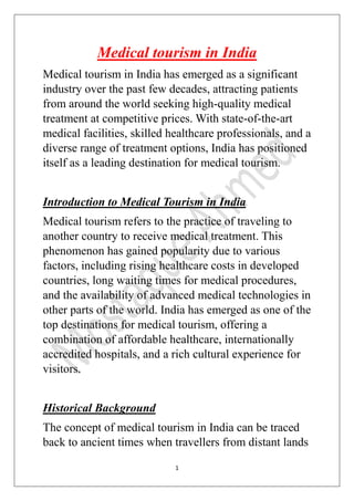 1
Medical tourism in India
Medical tourism in India has emerged as a significant
industry over the past few decades, attracting patients
from around the world seeking high-quality medical
treatment at competitive prices. With state-of-the-art
medical facilities, skilled healthcare professionals, and a
diverse range of treatment options, India has positioned
itself as a leading destination for medical tourism.
Introduction to Medical Tourism in India
Medical tourism refers to the practice of traveling to
another country to receive medical treatment. This
phenomenon has gained popularity due to various
factors, including rising healthcare costs in developed
countries, long waiting times for medical procedures,
and the availability of advanced medical technologies in
other parts of the world. India has emerged as one of the
top destinations for medical tourism, offering a
combination of affordable healthcare, internationally
accredited hospitals, and a rich cultural experience for
visitors.
Historical Background
The concept of medical tourism in India can be traced
back to ancient times when travellers from distant lands
 