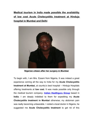 Medical tourism in India made possible the availability
of low cost Acute Cholecystitis treatment at Hinduja
hospital in Mumbai and Delhi




           Nigerian citizen after her surgery in Mumbai


To begin with, I am Mrs. Ezeani from Nigeria. It was indeed a great
experience coming all the way to India for my Acute Cholecystitis
treatment at Mumbai, at country’s best hospital – Hinduja Hospitals
offering treatments at low cost. It was made possible only through
the medical tourism company- Indian Healthguru Group based in
India. I am deeply indebted to them for expediting my Acute
Cholecystitis treatment in Mumbai otherwise; my abdomen pain
was really becoming unbearable. I visited a local doctor in Nigeria, he
suggested me Acute Cholecystitis treatment to get rid of this
 