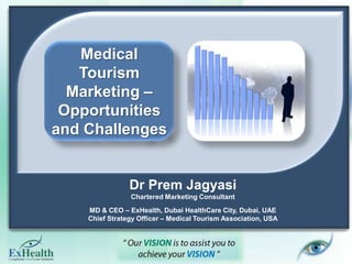 Medical Tourism Marketing – Opportunities and Challenges  Dr Prem Jagyasi Chartered Marketing Consultant MD & CEO – ExHealth, Dubai HealthCare City, Dubai, UAE Chief Strategy Officer – Medical Tourism Association, USA 