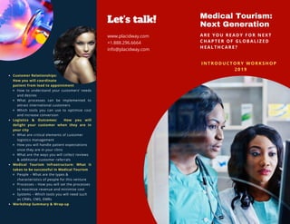 Medical Tourism:
Next Generation
ARE Y O U R E A DY FOR NEXT
CHAP T E R O F GLOBALIZED
HEAL T H C A R E ?
Let's talk!
www.placidway.com
+1.888.296.6664
info@placidway.com
Customer Relationships: 
How you will coordinate
patient from lead to appointment
How to understand your customers’ needs
and desires
What processes can be implemented to
attract international customers
Which tools you can use to optimize cost
and increase conversion
Logistics & Outcomes:  How you will
delight your customer when they are in
your city
What are critical elements of customer
logistics management
How you will handle patient expectations
once they are in your clinic
What are the ways you will collect reviews
& additional customer referrals
Medical Tourism Infrastructure: What it
takes to be successful in Medical Tourism
People – What are the types &
characteristics of people for this venture
Processes – How you will set the processes
to maximize revenue and minimize cost
Systems – Which tools you will need such
as CRMs, CMS, EMRs
Workshop Summary & Wrap-up
I NTR O D U C T ORY WORKSHOP 
  2019
 