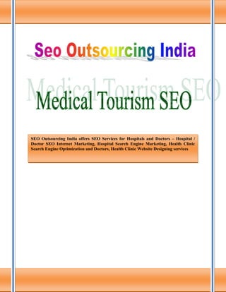 SEO Outsourcing India offers SEO Services for Hospitals and Doctors – Hospital /
Doctor SEO Internet Marketing, Hospital Search Engine Marketing, Health Clinic
Search Engine Optimization and Doctors, Health Clinic Website Designing services
 