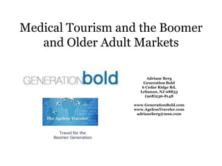 Medical Tourism and the Boomer and Older Adult Markets,[object Object],Adriane Berg,[object Object],Generation Bold,[object Object],6 Cedar Ridge Rd.,[object Object],Lebanon, NJ 08833,[object Object],(908)236-8148,[object Object],www.GenerationBold.com,[object Object],www.AgelessTraveler.com  ,[object Object],adrianeberg@msn.com,[object Object]