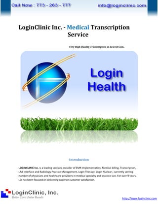 LoginClinic Inc. - Medical Transcription
                   Service
                                            Very High Quality Transcription at Lowest Cost..




                                            Introduction

LOGINCLINIC Inc. is a leading services provider of EMR Implementation, Medical billing, Transcription,
LAB Interface and Radiology Practice Management Login Therapy, Login Nuclear ; currently serving
                                      Management,
number of physicians and healthcare providers in medical specialty and practice size. For over 9 years,
                         d
LCI has been focused on delivering sup
                                    superior customer satisfaction.




                                                                                          http://www.loginclinic.com
 