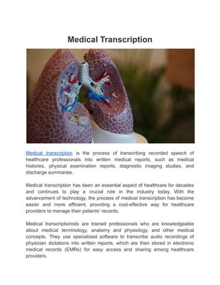 Medical Transcription
Medical transcription is the process of transcribing recorded speech of
healthcare professionals into written medical reports, such as medical
histories, physical examination reports, diagnostic imaging studies, and
discharge summaries.
Medical transcription has been an essential aspect of healthcare for decades
and continues to play a crucial role in the industry today. With the
advancement of technology, the process of medical transcription has become
easier and more efficient, providing a cost-effective way for healthcare
providers to manage their patients’ records.
Medical transcriptionists are trained professionals who are knowledgeable
about medical terminology, anatomy and physiology, and other medical
concepts. They use specialized software to transcribe audio recordings of
physician dictations into written reports, which are then stored in electronic
medical records (EMRs) for easy access and sharing among healthcare
providers.
 