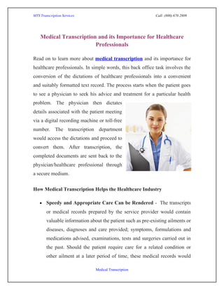 MTS Transcription Services                                   Call: (800) 670 2809




    Medical Transcription and its Importance for Healthcare
                         Professionals

Read on to learn more about medical transcription and its importance for
healthcare professionals. In simple words, this back office task involves the
conversion of the dictations of healthcare professionals into a convenient
and suitably formatted text record. The process starts when the patient goes
to see a physician to seek his advice and treatment for a particular health
problem. The physician then dictates
details associated with the patient meeting
via a digital recording machine or toll-free
number. The transcription department
would access the dictations and proceed to
convert them. After transcription, the
completed documents are sent back to the
physician/healthcare professional through
a secure medium.


How Medical Transcription Helps the Healthcare Industry

    •   Speedy and Appropriate Care Can be Rendered - The transcripts
        or medical records prepared by the service provider would contain
        valuable information about the patient such as pre-existing ailments or
        diseases, diagnoses and care provided; symptoms, formulations and
        medications advised, examinations, tests and surgeries carried out in
        the past. Should the patient require care for a related condition or
        other ailment at a later period of time, these medical records would

                                Medical Transcription
 