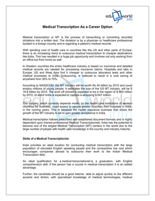 Medical Transcription As a Career Option

Medical transcription or MT is the process of transcribing or converting recorded
dictations into a written text. The dictation is by a physician or healthcare professional
located in a foreign country and is regarding a patient’s medical records.

With spiraling cost of health care in countries like the US and other parts of Europe,
there is an increasing trend to outsource medical transcription to cheaper destinations
like India. This has resulted in a huge job opportunity and involves not only working from
an office but from home as well.

In Western countries the entire healthcare industry is based on insurance and detailed
medical records are needed for processing insurance claims. Hospitals and labs in
Europe, US and West Asia find it cheaper to outsource laboratory tests and other
medical processes to India. Outsourcing, is believed to result in a cost saving of
anywhere from 30% to 70%.

According to NASSCOM, the MT industry will be worth Rs 40 billion by 2010 and could
employ millions of young people. It estimates the size of the US MT industry, will be $
16.8 billion by 2010. The work off shored is expected to be in the region of $ 860 million
by 2010, of which India is expected to capture a whopping $ 647 million.

The industry, which currently depends mostly on the health care institutions of western
countries for business, could expect to secure greater business from hospitals in India,
in the coming years. This is because the health insurance business that drives the
growth of the MT industry is set to gain greater acceptance in India.

Medical transcription follows prescribed and established document formats and is highly
dependent upon trained professional Medical Transcriptionists. India has the potential to
become one of the largest Medical Transcription (MT) centers in the world due to the
large number of people with health care knowledge in the country and industry maturity.


Skills of a Medical Transcriptionist

India provides an ideal location for conducting medical transcription with the large
population of educated English speaking people and the comparative low cost which
encourages companies abroad to outsource their work to the Indian Medical
Transcription field.

An ideal qualification for a medical transcriptionist is a graduation, with English
comprehension skill. If the person has a course in medical transcription it is an added
advantage.

Further, the candidate should be a good listener, able to adjust quickly to the different
accents and diction, with specialized knowledge of medical terminologies, medical
 