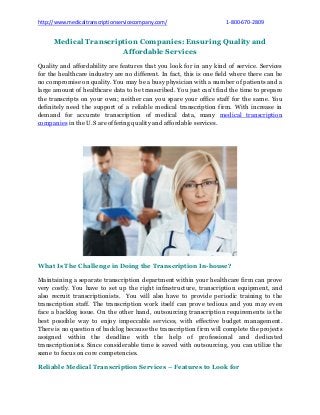 http://www.medicaltranscriptionservicecompany.com/ 1-800-670-2809
Medical Transcription Companies: Ensuring Quality and
Affordable Services
Quality and affordability are features that you look for in any kind of service. Services
for the healthcare industry are no different. In fact, this is one field where there can be
no compromise on quality. You may be a busy physician with a number of patients and a
large amount of healthcare data to be transcribed. You just can’t find the time to prepare
the transcripts on your own; neither can you spare your office staff for the same. You
definitely need the support of a reliable medical transcription firm. With increase in
demand for accurate transcription of medical data, many medical transcription
companies in the U.S are offering quality and affordable services.
What Is The Challenge in Doing the Transcription In-house?
Maintaining a separate transcription department within your healthcare firm can prove
very costly. You have to set up the right infrastructure, transcription equipment, and
also recruit transcriptionists. You will also have to provide periodic training to the
transcription staff. The transcription work itself can prove tedious and you may even
face a backlog issue. On the other hand, outsourcing transcription requirements is the
best possible way to enjoy impeccable services, with effective budget management.
There is no question of backlog because the transcription firm will complete the projects
assigned within the deadline with the help of professional and dedicated
transcriptionists. Since considerable time is saved with outsourcing, you can utilize the
same to focus on core competencies.
Reliable Medical Transcription Services – Features to Look for
 