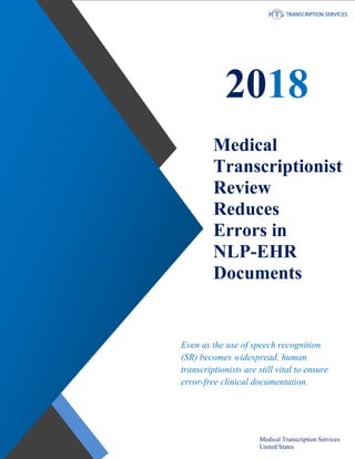 www.medicaltranscriptionservicecompany.com 918-221-7809
2018
Medical
Transcriptionist
Review
Reduces
Errors in
NLP-EHR
Documents
Even as the use of speech recognition
(SR) becomes widespread, human
transcriptionists are still vital to ensure
error-free clinical documentation.
Medical Transcription Services
United States
 