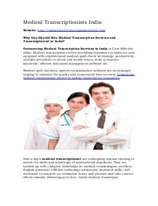 Medical Transcriptionists India
Website: http://www.hitechtranscriptionservices.com

Why One Should Hire Medical Transcription Services and
Transcriptionist in India?

Outsourcing Medical Transcription Services to India is Cost-Effective
affair. Medical transcription service providing companies in India are now
equipped with sophisticated medical spell check technology, productivity,
multiple procedure to check and rectify errors, tools to improve
keystroke, efficient document management software etc.

Medical spell checkers, speech reorganization software are increasingly
helping to enhance the quality and turnaround time on every outsourced
medical transcription project to Indian transcription companies.




Now a day’s medical transcriptionist are undergoing intense training to
match the skills and knowledge of international standards. They are
backed up with complete knowledge on medical terminologies, excellent
English grammar, efficient technology awareness, keyboard skills, self-
motivated to research on unfamiliar terms and phrases and take concise
efforts towards delivering error free, timely medical transcripts.
 