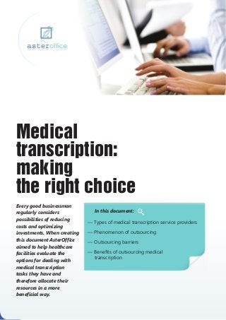 Medical
transcription:
making
the right choice
Every good businessman
regularly considers             In this document:
possibilities of reducing
                             — Types of medical transcription service providers
costs and optimizing
investments. When creating   — Phenomenon of outsourcing
this document AsterOffice    — Outsourcing barriers
aimed to help healthcare
facilities evaluate the      — Benefits of outsourcing medical
                               transcription
options for dealing with
medical transcription
tasks they have and
therefore allocate their
resources in a more
beneficial way.
 