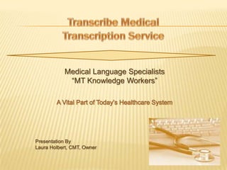Transcribe Medical Transcription Service Medical Language Specialists “MT Knowledge Workers” A Vital Part of Today’s Healthcare System Presentation By 		Laura Holbert, CMT, Owner 