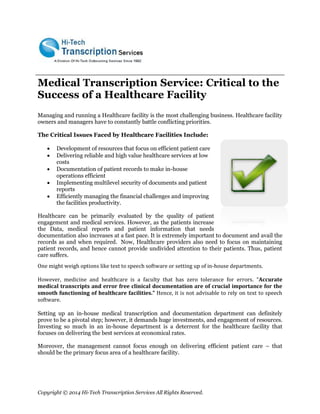 Copyright © 2014 Hi-Tech Transcription Services All Rights Reserved. 
Medical Transcription Service: Critical to the Success of a Healthcare Facility 
Managing and running a Healthcare facility is the most challenging business. Healthcare facility owners and managers have to constantly battle conflicting priorities. 
The Critical Issues Faced by Healthcare Facilities Include: 
 Development of resources that focus on efficient patient care 
 Delivering reliable and high value healthcare services at low 
costs 
 Documentation of patient records to make in-house 
operations efficient 
 Implementing multilevel security of documents and patient 
reports 
 Efficiently managing the financial challenges and improving 
the facilities productivity. 
Healthcare can be primarily evaluated by the quality of patient engagement and medical services. However, as the patients increase the Data, medical reports and patient information that needs documentation also increases at a fast pace. It is extremely important to document and avail the records as and when required. Now, Healthcare providers also need to focus on maintaining patient records, and hence cannot provide undivided attention to their patients. Thus, patient care suffers. 
One might weigh options like text to speech software or setting up of in-house departments. 
However, medicine and healthcare is a faculty that has zero tolerance for errors. “Accurate medical transcripts and error free clinical documentation are of crucial importance for the smooth functioning of healthcare facilities.” Hence, it is not advisable to rely on text to speech software. 
Setting up an in-house medical transcription and documentation department can definitely prove to be a pivotal step; however, it demands huge investments, and engagement of resources. Investing so much in an in-house department is a deterrent for the healthcare facility that focuses on delivering the best services at economical rates. 
Moreover, the management cannot focus enough on delivering efficient patient care – that should be the primary focus area of a healthcare facility. 
 