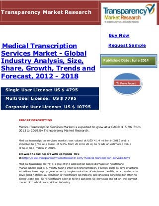 REPORT DESCRIPTION
Medical Transcription Services Market is expected to grow at a CAGR of 5.6% from
2013 to 2019.By Transparency Market Research.
Medical transcription services market was valued at USD 41.4 million in 2012 and is
expected to grow at a CAGR of 5.6% from 2013 to 2019, to reach an estimated value
of USD 60.6 million in 2019.
Browse the full report with complete TOC
at http://www.transparencymarketresearch.com/medical-transcription-services.html
Medical transcription (MT) is one of the application based domains of healthcare
management and is currently facing intense transformation. Factors such as infrastructural
initiatives taken up by governments, implementation of electronic health record systems in
developed nations, automation of healthcare operations and growing concerns for offering
better, safe and swift healthcare service to the patients will have an impact on the current
model of medical transcription industry.
Transparency Market Research
Medical Transcription
Services Market - Global
Industry Analysis, Size,
Share, Growth, Trends and
Forecast, 2012 - 2018
Single User License: US $ 4795
Multi User License: US $ 7795
Corporate User License: US $ 10795
Buy Now
Request Sample
Published Date: June 2014
72 Pages Report
 
