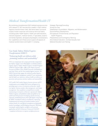 Medical Transformation/Health IT
By combining comprehensive DoD medical business acumen               Strategic Planning/Consulting
with relevant IT, NCI has become a leader in DoD medical             Access-to-Care
logistics transformation field. We blend deep functional             Data/System Consolidation, Migration, and Modernization
subject-matter expertise with diverse technical talent,              Doctrine/Policy Development
including public health experts, health care administrators,         Occupational, Environmental, and Population
network engineers, medical trainers, IT specialists, bioenvi-          Health Programs
ronmental engineers, aerospace physiologists, and physicians.        Preparedness and Contingency Planning
Our capabilities and infrastructure support all aspects of           Aeromedical Evaluation, Combat Casualty Care
medical transformation and health IT, including:                     Medical Education and Training



                                                                                                                       Photo Credit: U.S. Army

Case Study: Defense Medical Logistics
Transformation (DMLT)
“Enhancing health care delivery while
 promoting readiness and sustainability”
NCI is an integral part of a unique partnership composed of
the Defense Supply Center Philadelphia on behalf of Defense
Logistics Agency, Defense Medical Logistics Standard Support
(DMLSS) Program Office, Office of the Deputy Assistant
Secretary of Defense (Force Health Protection and Readiness),
and Army, Navy, and Air Force medical logistics activities. The
DMLSS partnership engages the wholesale medical logistics,
medical information management, medical IT, user communities,
and the health care industry to enhance health care delivery in
peacetime and to promote wartime readiness and sustainability.

NCI enables DoD medical logistics business processes and IT
transformation across multiple DoD services and agencies by
providing expert services in enterprise architecture, health
care logistics, business analysis, data management, and change
management. Some significant accomplishments include:
maintaining an enterprise architecture repository for Defense
Medical Logistics and published artifacts for global use by
authorized DoD personnel; developing and documenting
improved, standardized processes that enable logistics integration
for BRAC-mandated medical consolidation; improving
standardization of commercial medical products used in
military health care and lifecycle management of deployable
medical assemblages; and developing innovative, Web-based
training for medical logistics workforce with practical
applications of DoD Architecture Framework (DoDAF)
–compliant architectures to improve workplace processes.




                                                                                                                   2007 Annual Report   13
 