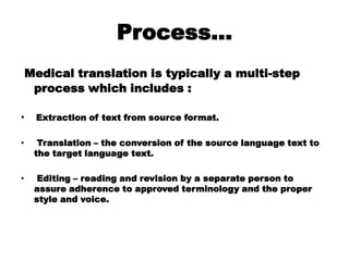 Process…
Medical translation is typically a multi-step
process which includes :
• Extraction of text from source format.
• Translation – the conversion of the source language text to
the target language text.
• Editing – reading and revision by a separate person to
assure adherence to approved terminology and the proper
style and voice.
 