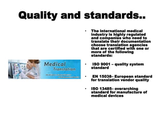 Quality and standards..
• The international medical
industry is highly regulated
and companies who need to
translate their documentation
choose translation agencies
that are certified with one or
more of the following
standards:
• ISO 9001 – quality system
standard
• EN 15038– European standard
for translation vendor quality
• ISO 13485– overarching
standard for manufacture of
medical devices
 
