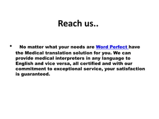Reach us..
• No matter what your needs are Word Perfect have
the Medical translation solution for you. We can
provide medical interpreters in any language to
English and vice versa, all certified and with our
commitment to exceptional service, your satisfaction
is guaranteed.
 