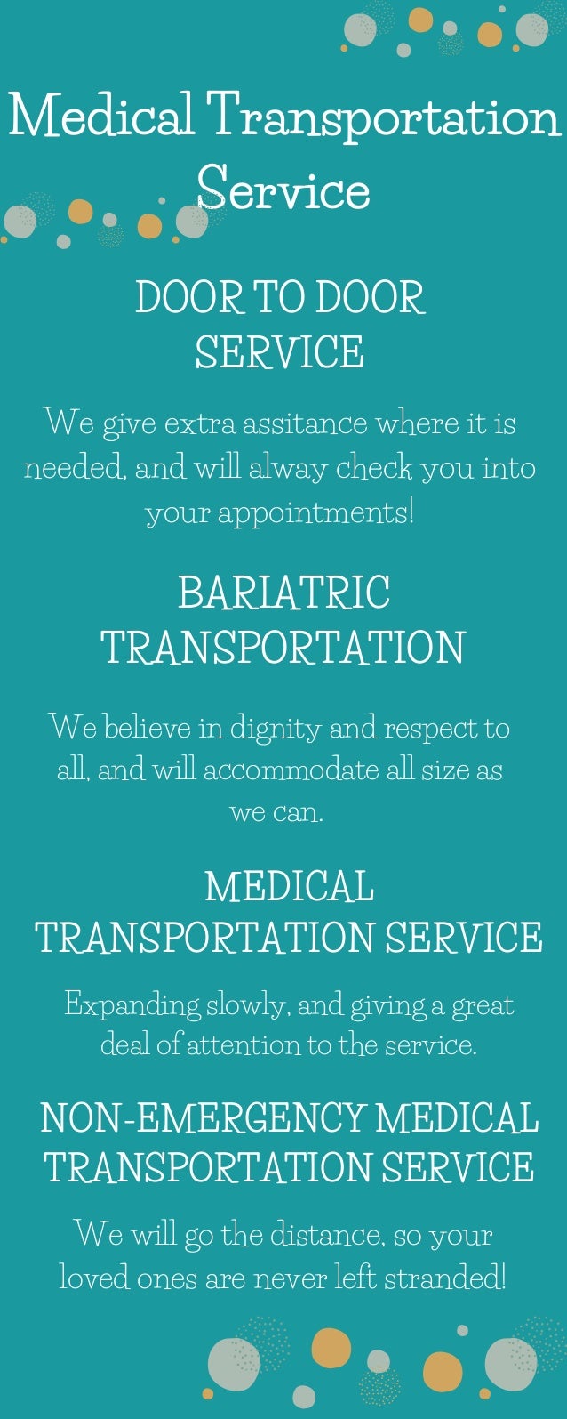 Medical Transportation
Service
DOOR TO DOOR
SERVICE
BARIATRIC
TRANSPORTATION
MEDICAL
TRANSPORTATION SERVICE
NON-EMERGENCY MEDICAL
TRANSPORTATION SERVICE
We give extra assitance where it is
needed, and will alway check you into
your appointments!
We believe in dignity and respect to
all, and will accommodate all size as
we can.
Expanding slowly, and giving a great
deal of attention to the service.
We will go the distance, so your
loved ones are never left stranded!
 