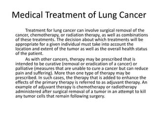 Medical Treatment of Lung Cancer
Treatment for lung cancer can involve surgical removal of the
cancer, chemotherapy, or radiation therapy, as well as combinations
of these treatments. The decision about which treatments will be
appropriate for a given individual must take into account the
location and extent of the tumor as well as the overall health status
of the patient.
As with other cancers, therapy may be prescribed that is
intended to be curative (removal or eradication of a cancer) or
palliative (measures that are unable to cure a cancer but can reduce
pain and suffering). More than one type of therapy may be
prescribed. In such cases, the therapy that is added to enhance the
effects of the primary therapy is referred to as adjuvant therapy. An
example of adjuvant therapy is chemotherapy or radiotherapy
administered after surgical removal of a tumor in an attempt to kill
any tumor cells that remain following surgery.
 